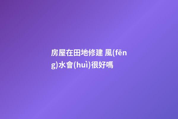 房屋在田地修建 風(fēng)水會(huì)很好嗎